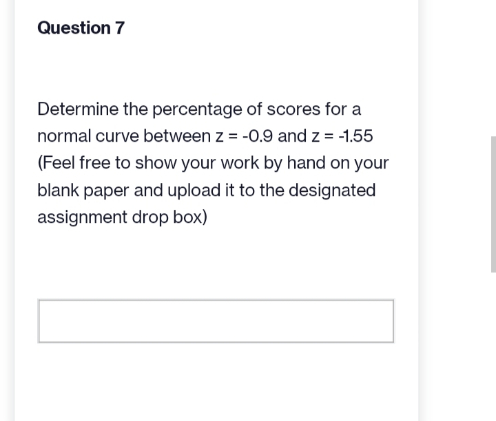 Question 7
Determine the percentage of scores for a
normal curve between z = -0.9 and z = -1.55
(Feel free to show your work by hand on your
blank paper and upload it to the designated
assignment drop box)