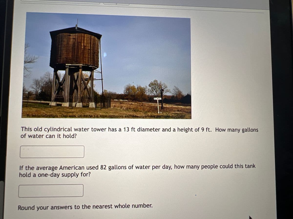 er meron
This old cylindrical water tower has a 13 ft diameter and a height of 9 ft. How many gallons
of water can it hold?
If the average American used 82 gallons of water per day, how many people could this tank
hold a one-day supply for?
Round your answers to the nearest whole number.