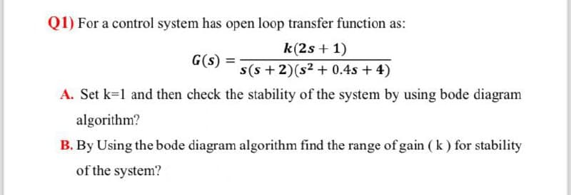 Q1) For a control system has open loop transfer function as:
G(S)
k(2s+1)
s(s+2)(s2 + 0.4s + 4)
A. Set k=1 and then check the stability of the system by using bode diagram
algorithm?
B. By Using the bode diagram algorithm find the range of gain (k) for stability
of the system?