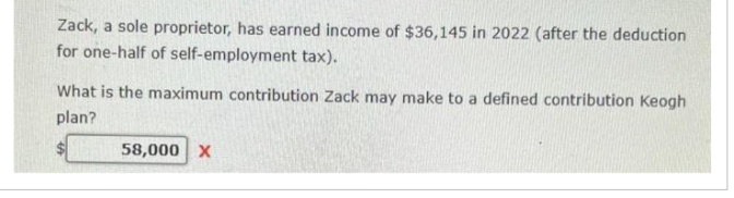 Zack, a sole proprietor, has earned income of $36,145 in 2022 (after the deduction
for one-half of self-employment tax).
What is the maximum contribution Zack may make to a defined contribution Keogh
plan?
58,000 X