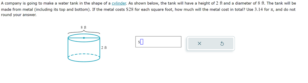 A company is going to make a water tank in the shape of a cylinder. As shown below, the tank will have a height of 2 ft and a diameter of 8 ft. The tank will be
made from metal (including its top and bottom). If the metal costs $28 for each square foot, how much will the metal cost in total? Use 3.14 for л, and do not
round your answer.
8 ft
$
×
2 ft