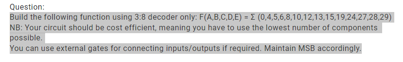Question:
Build the following function using 3:8 decoder only: F(A,B,C,D,E) = E (0,4,5,6,8,10,12,13,15,19,24,27,28,29)
NB: Your circuit should be cost efficient, meaning you have to use the lowest number of components
possible.
You can use external gates for connecting inputs/outputs if required. Maintain MSB accordingly.
