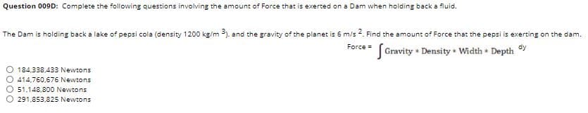 Question 009D: Complete the following questions involving the amount of Force that is exerted on a Dam when holding back a fluid.
The Dam is holding back a lake of pepsi cola (density 1200 kg/m 3). and the gravity of the planet is 6 m/s 2. Find the amount of Force that the pepsi is exerting on the dam.
Gravity + Density • Width + Depth
Force =
dy
184,338,433 Newtons
414,760,676 Newtons
51.148.800 Newtons
291.853,825 Newtons
