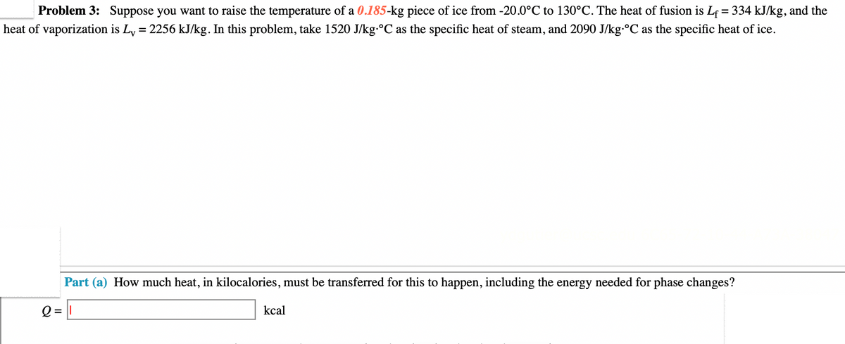 Problem 3: Suppose you want to raise the temperature of a 0.185-kg piece of ice from -20.0°C to 130°C. The heat of fusion is Lf = 334 kJ/kg, and the
heat of vaporization is Ly = 2256 kJ/kg. In this problem, take 1520 J/kg-°C as the specific heat of steam, and 2090 J/kg-°C as the specific heat of ice.
Part (a) How much heat, in kilocalories, must be transferred for this to happen, including the energy needed for phase changes?
Q = 1
kcal