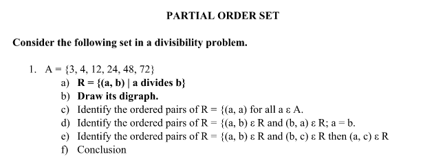 PARTIAL ORDER SET
Consider the following set in a divisibility problem.
1. A = {3, 4, 12, 24, 48, 72}
a) R = {(a, b) | a divides b}
b) Draw its digraph.
c)
Identify the ordered pairs of R = {(a, a) for all a & A.
d) Identify the ordered pairs of R = {(a, b) & R and (b, a) & R; a = b.
e) Identify the ordered pairs of R = {(a, b) & R and (b, c) & R then (a, c) & R
f) Conclusion