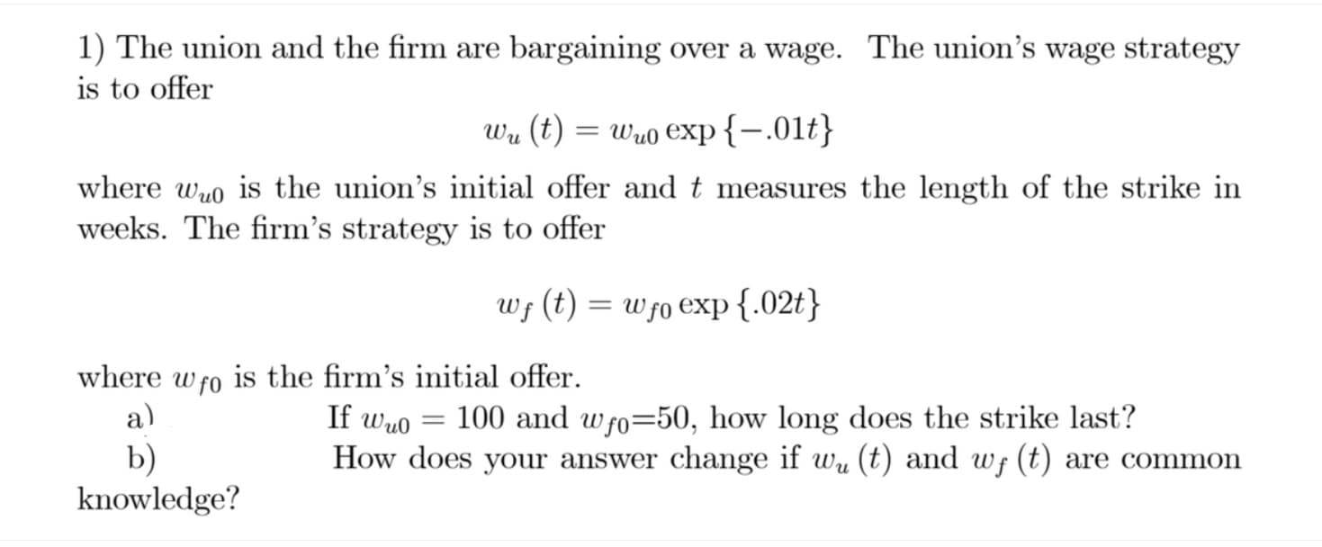 1) The union and the firm are bargaining over a wage. The union's wage strategy
is to offer
Wu (t) = wu0 exp{-.01t}
where wuo is the union's initial offer and t measures the length of the strike in
weeks. The firm's strategy is to offer
Wf (t) = wfo exp{.02t}
where
is the firm's initial offer.
W f0
If wuo
100 and wfo=50, how long does the strike last?
How does your answer change if wu (t) and wf (t) are common
a)
b)
knowledge?
