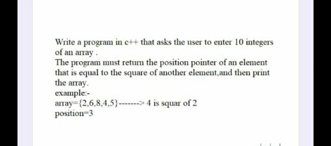 Write a program in e++ that asks the user to enter 10 integers
of an array.
The program must return the position pointer of an element
that is equal to the square of another element, and then print
the array.
example:-
array={2,6,8,4,5}---> 4 is squar of 2
position=3
