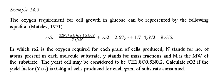 Example 14.6
The oxygen requirement for cell growth in glueose can be represented by the following
equation (Mateles, 1971)
32NC+8(Nh2)+16(No2)
Fx/sM
+yo2 – 2.67yc + 1.714YN2 – 8y H2
ro2 =
In which ro2 is the oxygen required for each gram of cells produced, N stands for no. of
atoms present in each molecule substrate, y stands for mass fractions and M is the MW of
the substrate. The yeast cell may be considered to be CH1.800.5NO.2. Calculate rO2 if the
yield factor (Yx/s) is 0.46g of cells produced for each gram of substrate consumed.
