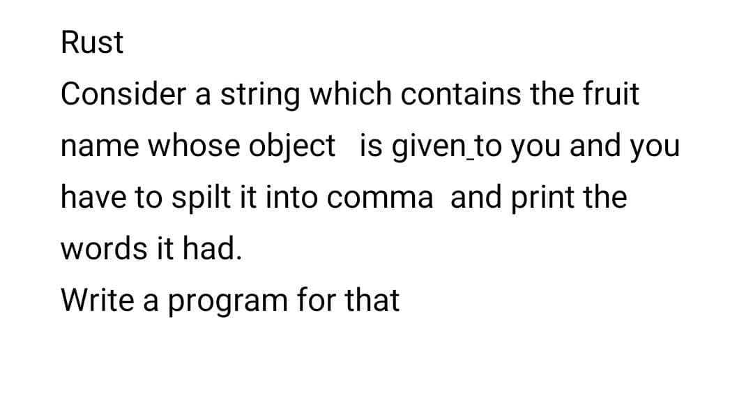 Rust
Consider a string which contains the fruit
name whose object is given_to you and you
have to spilt it into comma and print the
words it had.
Write a program for that
