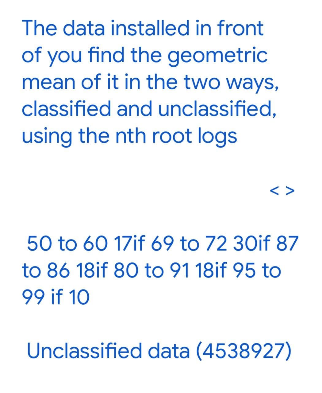 The data installed in front
of you find the geometric
mean of it in the two ways,
classified and unclassified,
using the nth root logs
< >
50 to 60 17if 69 to 72 30if 87
to 86 18if 80 to 91 18if 95 to
99 if 10
Unclassified data (4538927)
