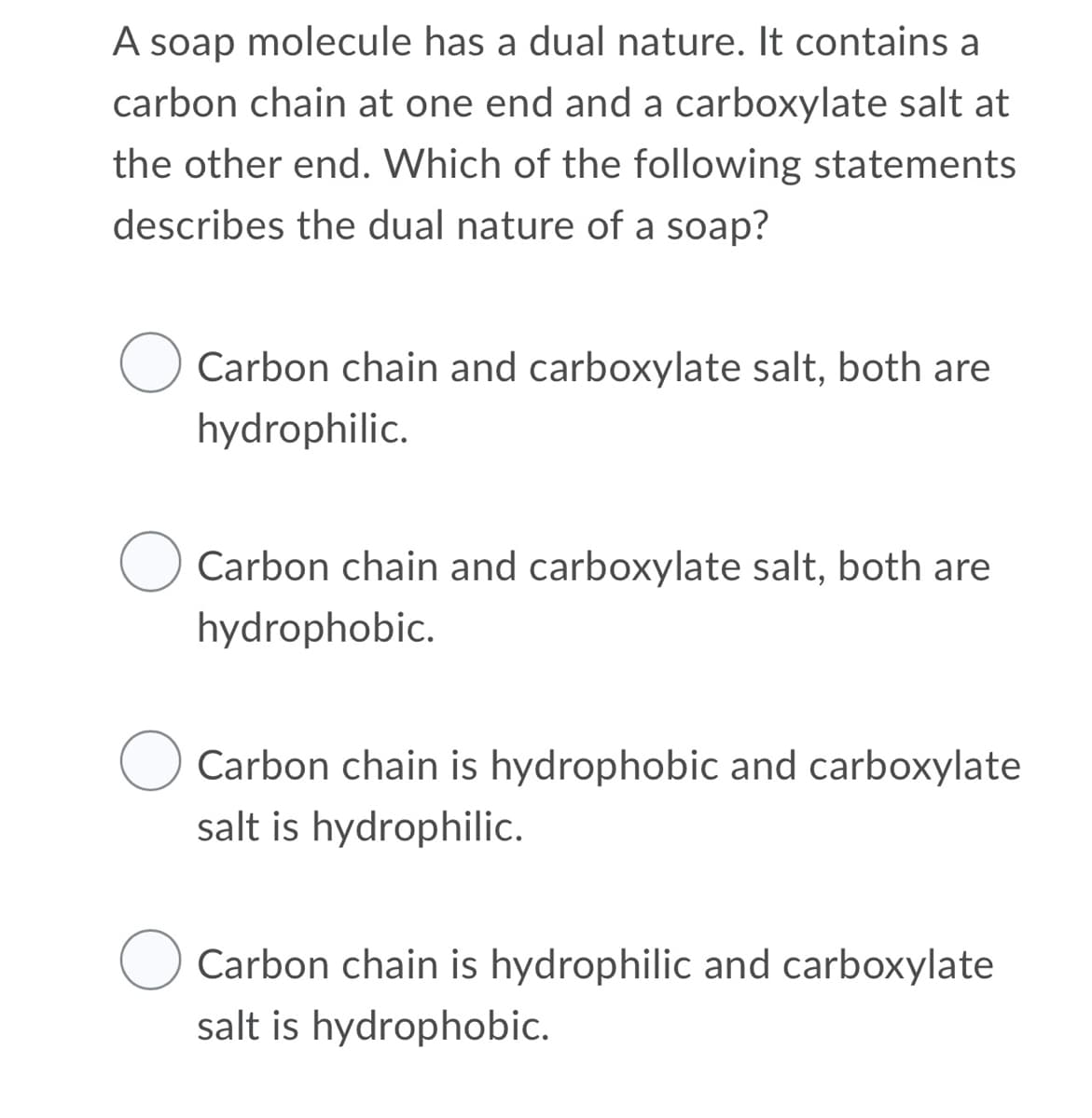 A soap molecule has a dual nature. It contains a
carbon chain at one end and a carboxylate salt at
the other end. Which of the following statements
describes the dual nature of a soap?
Carbon chain and carboxylate salt, both are
hydrophilic.
Carbon chain and carboxylate salt, both are
hydrophobic.
Carbon chain is hydrophobic and carboxylate
salt is hydrophilic.
Carbon chain is hydrophilic and carboxylate
salt is hydrophobic.
