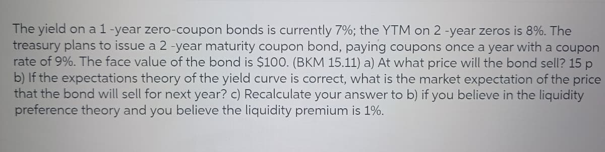 The yield on a 1-year zero-coupon bonds is currently 7%; the YTM on 2 -year zeros is 8%. The
treasury plans to issue a 2 -year maturity coupon bond, paying coupons once a year with a coupon
rate of 9%. The face value of the bond is $100. (BKM 15.11) a) At what price will the bond sell? 15 p
b) If the expectations theory of the yield curve is correct, what is the market expectation of the price
that the bond will sell for next year? c) Recalculate your answer to b) if you believe in the liquidity
preference theory and you believe the liquidity premium is 1%.