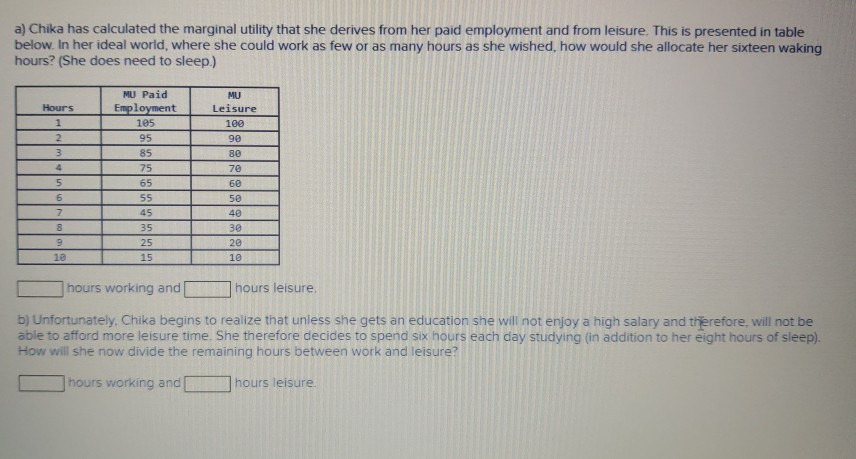 a) Chika has calculated the marginal utility that she derives from her paid employment and from leisure. This is presented in table
below. In her ideal world, where she could work as few or as many hours as she wished, how would she allocate her sixteen waking
hours? (She does need to sleep.)
Hours
1
2
3
4
5
6
7
8
9
10
MU Paid
Employment
105
95
85
75
65
55
45
35
25
15
MU
Leisure
100
90
80
70
60
50
40
30
20
10
hours working and
b) Unfortunately, Chika begins to realize that unless she gets an education she will not enjoy a high salary and therefore, will not be
able to afford more leisure time. She therefore decides to spend six hours each day studying (in addition to her eight hours of sleep).
How will she now divide the remaining hours between work and leisure?
hours working and
hours leisure.
hours leisure.