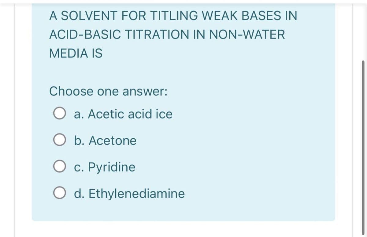 A SOLVENT FOR TITLING WEAK BASES IN
ACID-BASIC TITRATION IN NON-WATER
MEDIA IS
Choose one answer:
a. Acetic acid ice
O b. Acetone
c. Pyridine
O d. Ethylenediamine
