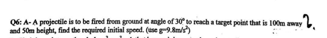 Q6: A- A projectile is to be fired from ground at angle of 30° to reach a target point that is 100m away
and 50m beight, find the required initial speed. (use g-9.8m/s)
