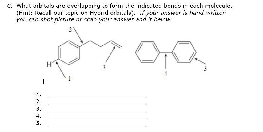 C. What orbitals are overlapping to form the indicated bonds in each molecule.
(Hint: Recall our topic on Hybrid orbitals). If your answer is hand-written
you can shot picture or scan your answer and it below.
2
3
5
1
|
1.
2.
3.
4.
5.

