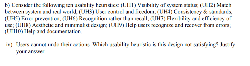 b) Consider the following ten usability heuristics: (UH1) Visibility of system status; (UH2) Match
between system and real world; (UH3) User control and freedom; (UH4) Consistency & standards;
(UH5) Error prevention; (UH6) Recognition rather than recall; (UH7) Flexibility and efficiency of
use; (UH8) Aesthetic and minimalist design; (UH9) Help users recognize and recover from errors;
(UH10) Help and documentation.
iv) Users cannot undo their actions. Which usability heuristic is this design not satisfying? Justify
your answer.