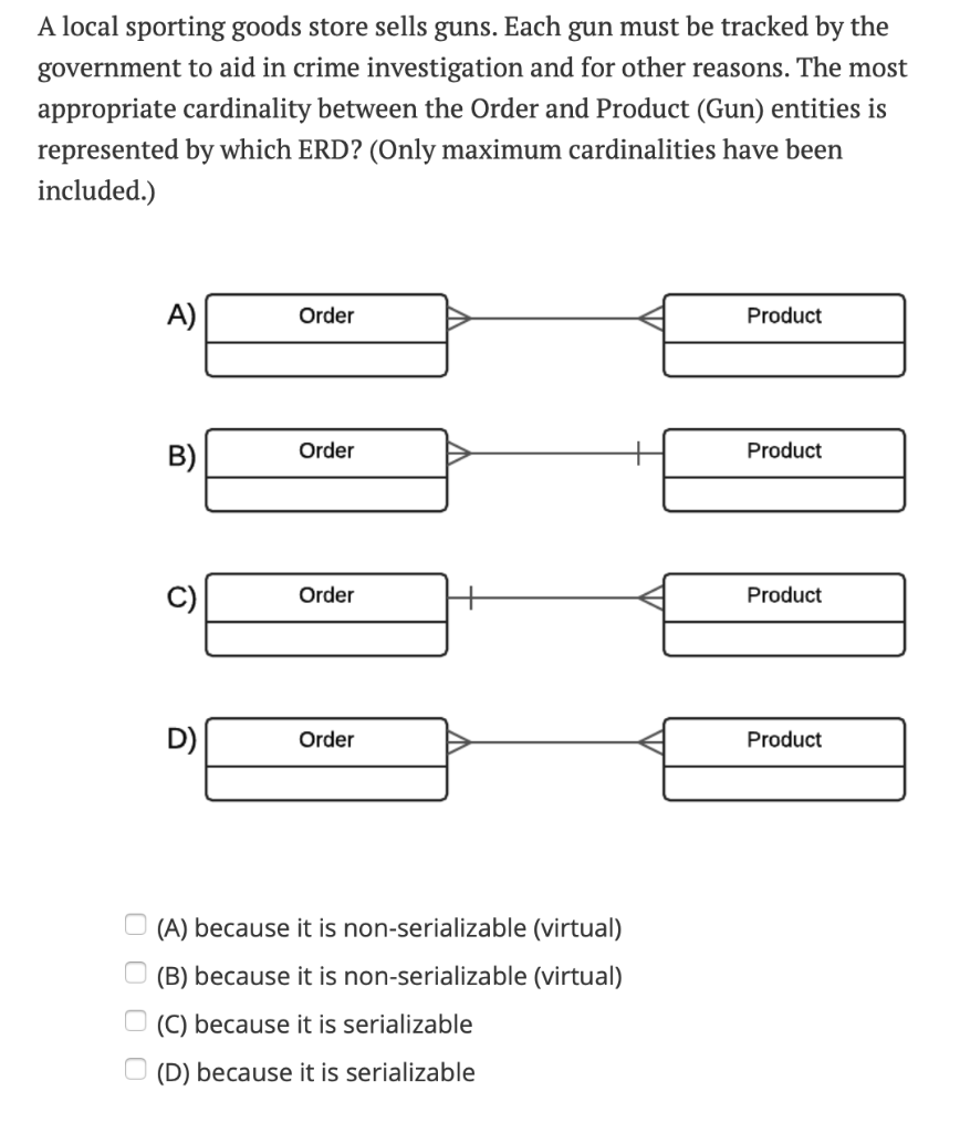 A local sporting goods store sells guns. Each gun must be tracked by the
government to aid in crime investigation and for other reasons. The most
appropriate cardinality between the Order and Product (Gun) entities is
represented by which ERD? (Only maximum cardinalities have been
included.)
оооо
A)
B)
C)
D)
Order
Order
Order
Order
(A) because it is non-serializable (virtual)
(B) because it is non-serializable (virtual)
(C) because it is serializable
(D) because it is serializable
Product
Product
Product
Product