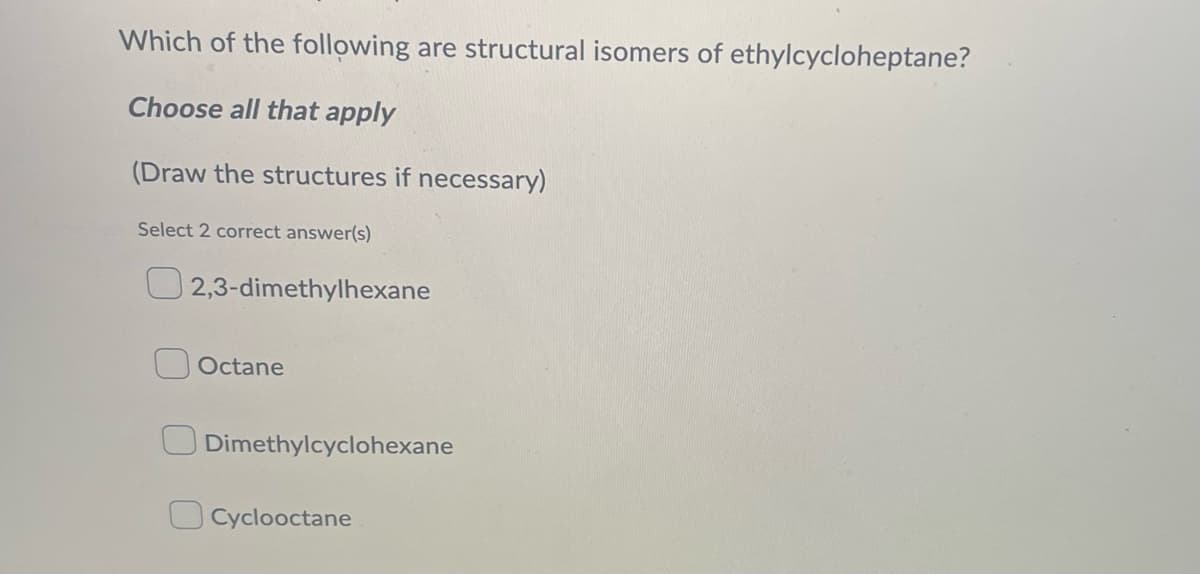 Which of the following are structural isomers of ethylcycloheptane?
Choose all that apply
(Draw the structures if necessary)
Select 2 correct answer(s)
2,3-dimethylhexane
Octane
Dimethylcyclohexane
Cyclooctane