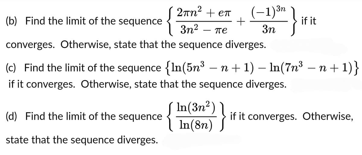 2πn² + eπ
3n² пе
(b) Find the limit of the sequence
{
converges. Otherwise, state that the sequence diverges.
(d) Find the limit of the sequence
state that the sequence diverges.
~
3n
(−1)³n
3n
+
In(3n²)
In(8n)
(c) Find the limit of the sequence {In(5n³ − n + 1) − ln(7n³ − n + 1)}
if it converges. Otherwise, state that the sequence diverges.
}
if it
if it converges. Otherwise,