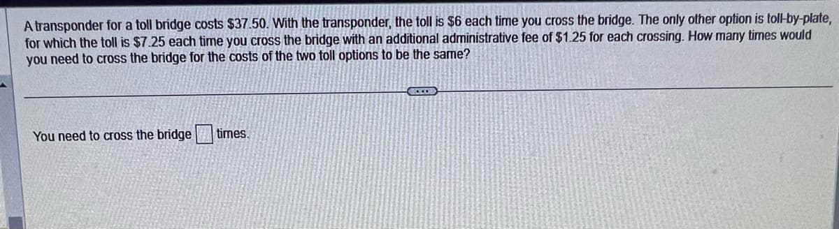 A transponder for a toll bridge costs $37.50. With the transponder, the toll is $6 each time you cross the bridge. The only other option is toll-by-plate,
for which the toll is $7.25 each time you cross the bridge with an additional administrative fee of $1.25 for each crossing. How many times would
you need to cross the bridge for the costs of the two toll options to be the same?
You need to cross the bridge
times.
CO