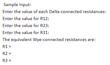 Sample Input:
Enter the value of each Delta-connected resistances:
Enter the value for R12:
Enter the value for R23:
Enter the value for R31:
The equivalent Wye-connected resistances are:
R1 =
R2 =
R3 =
