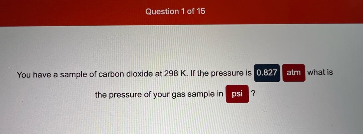 Question 1 of 15
You have a sample of carbon dioxide at 298 K. If the pressure is 0.827
atm what is
the pressure of your gas sample in psi ?
