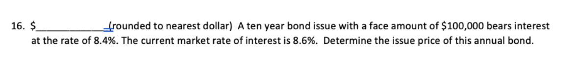 16. $
(rounded to nearest dollar) A ten year bond issue with a face amount of $100,000 bears interest
at the rate of 8.4%. The current market rate of interest is 8.6%. Determine the issue price of this annual bond.