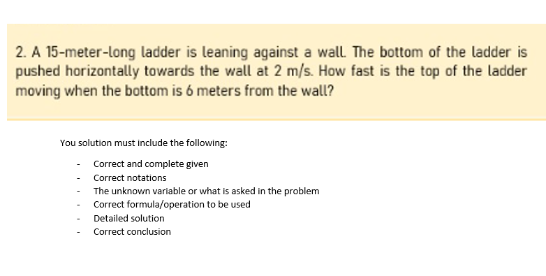2. A 15-meter-long ladder is leaning against a wall. The bottom of the ladder is
pushed horizontally towards the wall at 2 m/s. How fast is the top of the ladder
moving when the bottom is 6 meters from the wall?
You solution must include the following:
Correct and complete given
Correct notations
The unknown variable or what is asked in the problem
Correct formula/operation to be used
Detailed solution
Correct conclusion

