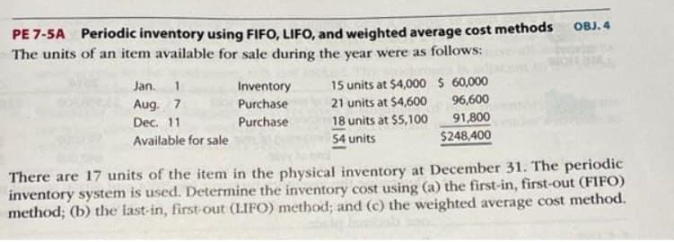 PE 7-5A Periodic inventory using FIFO, LIFO, and weighted average cost methods
The units of an item available for sale during the year were as follows:
Jan. 1
Aug. 7
Dec. 11
Available for sale
Inventory
Purchase
Purchase
15 units at $4,000 $60,000
21 units at $4,600
18 units at $5,100
54 units
96,600
91,800
$248,400
OBJ. 4
There are 17 units of the item in the physical inventory at December 31. The periodic
inventory system is used. Determine the inventory cost using (a) the first-in, first-out (FIFO)
method; (b) the last-in, first-out (LIFO) method; and (c) the weighted average cost method.