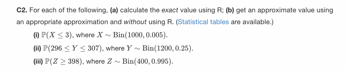 C2. For each of the following, (a) calculate the exact value using R; (b) get an approximate value using
an appropriate approximation and without using R. (Statistical tables are available.)
(i) P(X ≤ 3), where X
Bin(1000, 0.005).
(ii) P(296 ≤ Y ≤ 307), where Y~ Bin(1200, 0.25).
(iii) P(Z ≥ 398), where Z
Bin(400, 0.995).