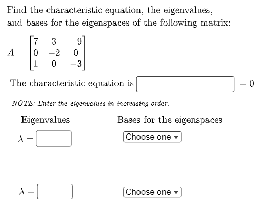 Find the characteristic equation, the eigenvalues,
and bases for the eigenspaces of the following matrix:
[7
3
-9
A = 0
-2
1
-3
The characteristic equation is
= 0
NOTE: Enter the eigenvalues in increasing order.
Eigenvalues
Bases for the eigenspaces
Choose one -
Choose one
