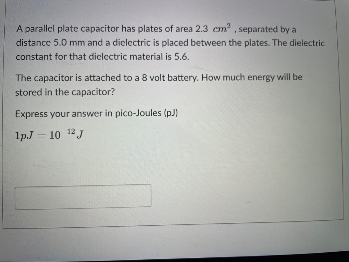 A parallel plate capacitor has plates of area 2.3 cm², separated by a
distance 5.0 mm and a dielectric is placed between the plates. The dielectric
constant for that dielectric material is 5.6.
The capacitor is attached to a 8 volt battery. How much energy will be
stored in the capacitor?
Express your answer in pico-Joules (pJ)
1pJ = 10-12 J
