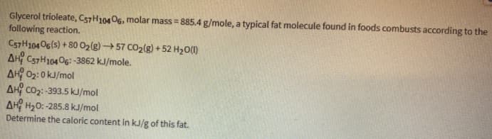 Glycerol trioleate, C57H10406, molar mass = 885.4 g/mole, a typical fat molecule found in foods combusts according to the
following reaction.
C57H104O6(s) + 8002(g) 57 CO2(g) + 52 H2O(1)
AH C57H10406: -3862 kJ/mole.
AH 02:0 kJ/mol
AH Co2:-393.5 kJ/mol
AH H20: -285.8 kJ/mol
Determine the caloric content in kJ/g of this fat.
