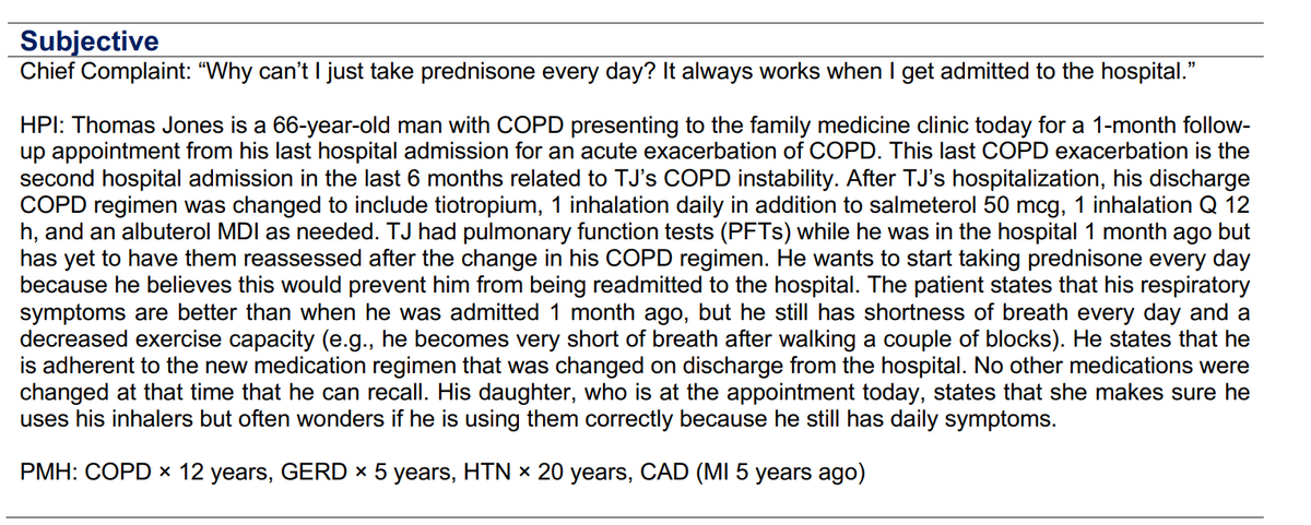 Subjective
Chief Complaint: "Why can't I just take prednisone every day? It always works when I get admitted to the hospital."
HPI: Thomas Jones is a 66-year-old man with COPD presenting to the family medicine clinic today for a 1-month follow-
up appointment from his last hospital admission for an acute exacerbation of COPD. This last COPD exacerbation is the
second hospital admission in the last 6 months related to TJ's COPD instability. After TJ's hospitalization, his discharge
COPD regimen was changed to include tiotropium, 1 inhalation daily in addition to salmeterol 50 mcg, 1 inhalation Q 12
h, and an albuterol MDI as needed. TJ had pulmonary function tests (PFTs) while he was in the hospital 1 month ago but
has yet to have them reassessed after the change in his COPD regimen. He wants to start taking prednisone every day
because he believes this would prevent him from being readmitted to the hospital. The patient states that his respiratory
symptoms are better than when he was admitted 1 month ago, but he still has shortness of breath every day and a
decreased exercise capacity (e.g., he becomes very short of breath after walking a couple of blocks). He states that he
is adherent to the new medication regimen that was changed on discharge from the hospital. No other medications were
changed at that time that he can recall. His daughter, who is at the appointment today, states that she makes sure he
uses his inhalers but often wonders if he is using them correctly because he still has daily symptoms.
PMH: COPD × 12 years, GERD × 5 years, HTN × 20 years, CAD (MI 5 years ago)