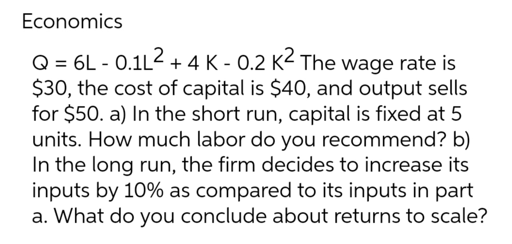 Economics
2
Q = 6L -0.1L² + 4 K - 0.2 K2 The wage rate is
$30, the cost of capital is $40, and output sells
for $50. a) In the short run, capital is fixed at 5
units. How much labor do you recommend? b)
In the long run, the firm decides to increase its
inputs by 10% as compared to its inputs in part
a. What do you conclude about returns to scale?