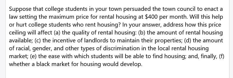 Suppose that college students in your town persuaded the town council to enact a
law setting the maximum price for rental housing at $400 per month. Will this help
or hurt college students who rent housing? In your answer, address how this price
ceiling will affect (a) the quality of rental housing: (b) the amount of rental housing
available; (c) the incentive of landlords to maintain their properties; (d) the amount
of racial, gender, and other types of discrimination in the local rental housing
market; (e) the ease with which students will be able to find housing; and, finally, (f)
whether a black market for housing would develop.