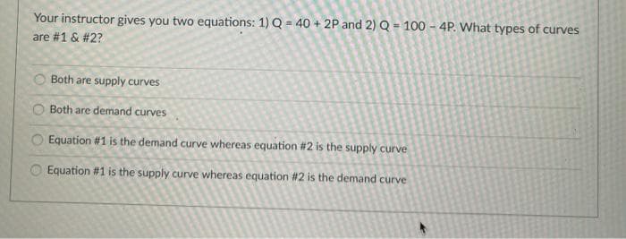Your instructor gives you two equations: 1) Q = 40 + 2P and 2) Q = 100 – 4P. What types of curves
are #1 & #2?
Both are supply curves
Both are demand curves
Equation #1 is the demand curve whereas equation #2 is the supply curve
Equation #1 is the supply curve whereas equation #2 is the demand curve
