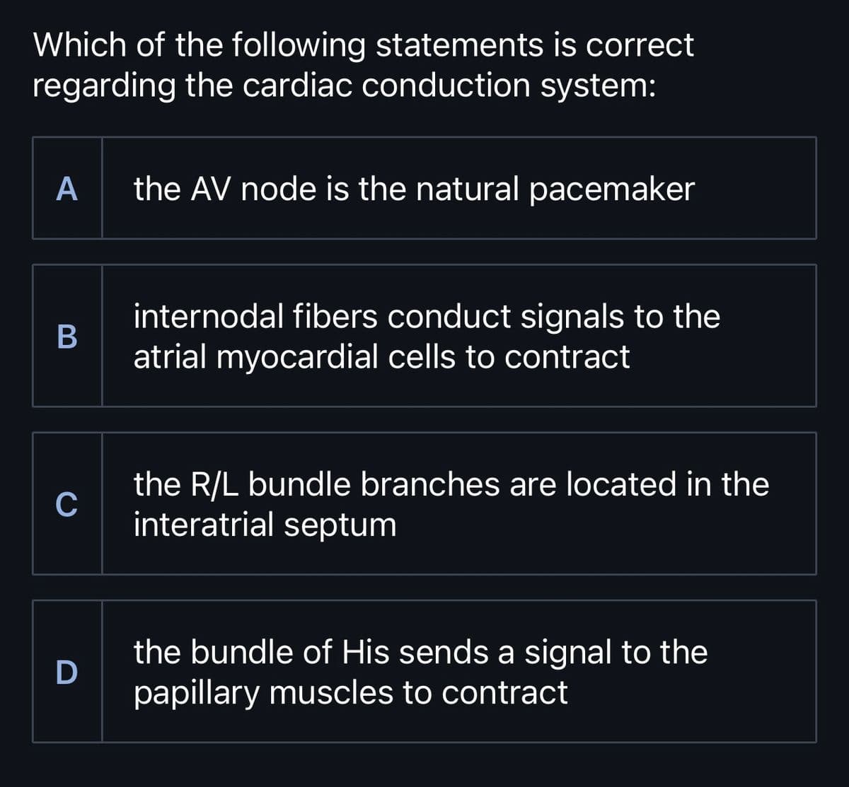 Which of the following statements is correct
regarding the cardiac conduction system:
A
the AV node is the natural pacemaker
B
C
D
internodal fibers conduct signals to the
atrial myocardial cells to contract
the R/L bundle branches are located in the
interatrial septum
the bundle of His sends a signal to the
papillary muscles to contract