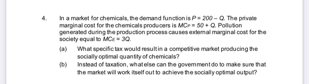 In a market for chemicals, the demand function is P = 200 – Q. The private
marginal cost for the chemicals produ cers is MCP = 50 + Q. Pollution
generated during the production process causes external marginal cost for the
society equal to MCE = 3Q.
4.
(a)
What specific tax would resultin a competitive market producing the
socially optimal quantity of chemicals?
Instead of taxation, whatelse can the government do to make sure that
the market will work itself out to achieve the socially optimal output?
(b)
