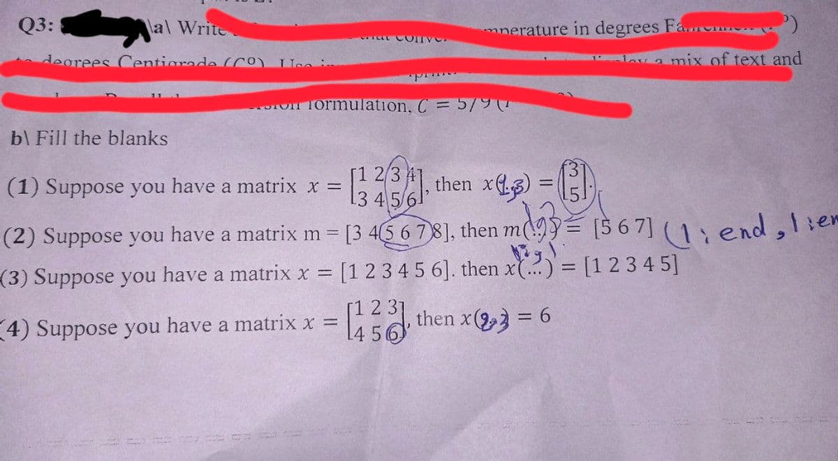 Q3:
al Write
degrees Centigrade (CO)
b\ Fill the blanks
at Conve
nerature in degrees Fa
on formulation, C = 5/9 (1
4) Suppose you have a matrix x =
=
(1) Suppose you have a matrix x =
(32(31.
then x3)
4
(2) Suppose you have a matrix m = [3 4 5 6 7 8], then m93 [567] (1 end, liem
(3) Suppose you have a matrix x = [1 2 3 4 5 6]. then x(...) = [1 2 3 4 5]
= [123], then x3 = 6
14 56
GI
dov a mix of text and