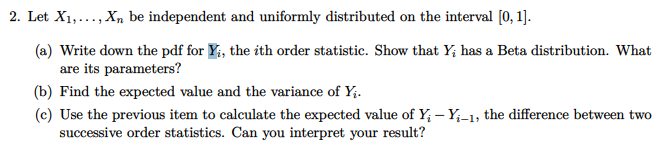 2. Let X₁,..., Xn be independent and uniformly distributed on the interval [0, 1].
(a) Write down the pdf for Yi, the ith order statistic. Show that Y; has a Beta distribution. What
are its parameters?
(b) Find the expected value and the variance of Y₁.
(c) Use the previous item to calculate the expected value of Y - Y₁-1, the difference between two
successive order statistics. Can you interpret your result?