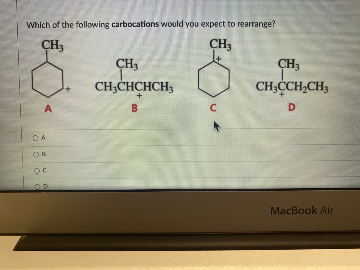 Which of the following carbocations would you expect to rearrange?
CH3
CH3
CH3
CH3CHCHCH3
+
A
B
C
O A
ОВ
O
CH3
CH3CCH₂CH3
D
MacBook Air