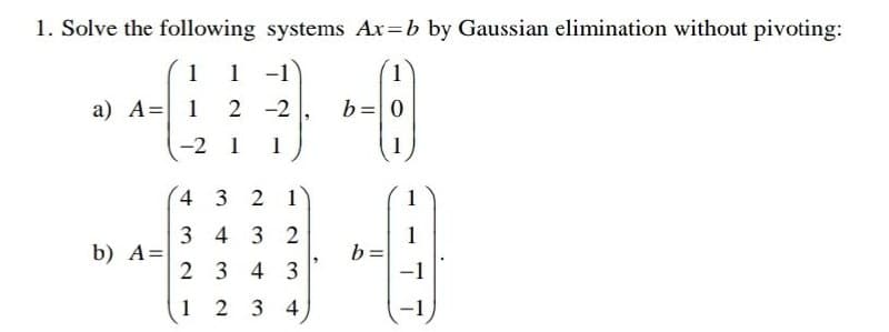 1. Solve the following systems Ax=b by Gaussian elimination without pivoting:
1
1 -1
1
a) A = 1
2-2
b= 0
-2 1
1
4 3 2 1
34 32
b) A=
23 4 3
1 2 3 4
b:
1