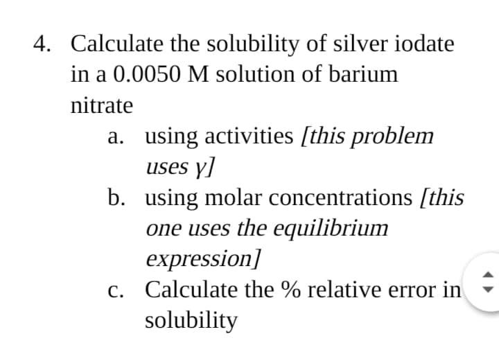 4. Calculate the solubility of silver iodate
in a 0.0050 M solution of barium
nitrate
a. using activities [this problem
uses y]
b. using molar concentrations [this
one uses the equilibrium
expression]
C. Calculate the % relative error in
solubility
