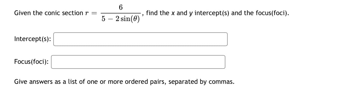 6
Given the conic section r =
find the x and y intercept(s) and the focus(foci).
5
-
2 sin(0)
Intercept(s):
Focus(foci):
Give answers as a list of one or more ordered pairs, separated by commas.