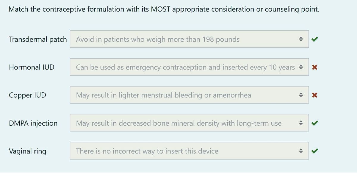 Match the contraceptive formulation with its MOST appropriate consideration or counseling point.
Transdermal patch Avoid in patients who weigh more than 198 pounds
Hormonal IUD
Copper IUD
DMPA injection
Vaginal ring
Can be used as emergency contraception and inserted every 10 years
May result in lighter menstrual bleeding or amenorrhea
May result in decreased bone mineral density with long-term use
There is no incorrect way to insert this device
<>
<
<►
X
X
<
<