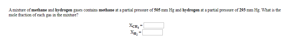 Amixture of methane and hydrogen gases contains methane at a partial pressure of 505 mm Hg and hydrogen at a partial pressure of 293 mm Hg. What is the
mole fraction of each gas in the mixture?
Хсн,
Хн, -
