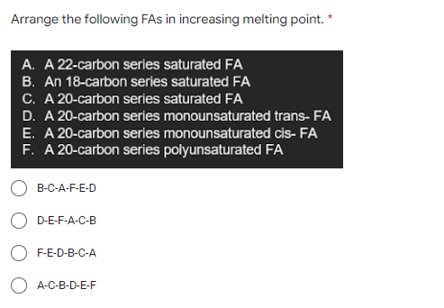 Arrange the following FAs in increasing melting point. *
A. A 22-carbon series saturated FA
B. An 18-carbon series saturated FA
C. A 20-carbon series saturated FA
D. A 20-carbon series monounsaturated trans- FA
E. A 20-carbon series monounsaturated cis- FA
F. A 20-carbon series polyunsaturated FA
B-C-A-F-E-D
D-E-F-A-C-B
F-E-D-B-C-A
A-C-B-D-E-F