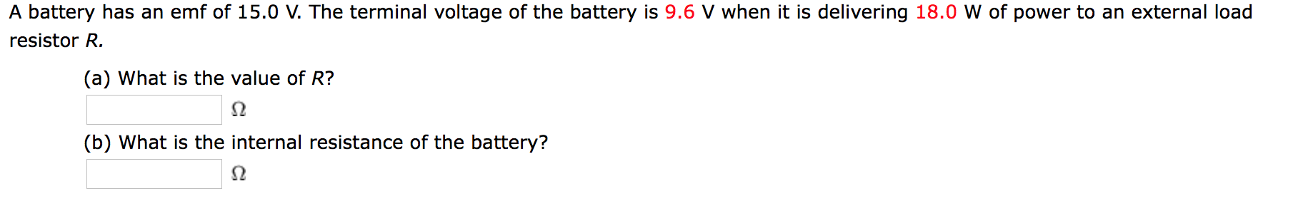 A battery has an emf of 15.0 V. The terminal voltage of the battery is 9.6 V when it is delivering 18.0 W of power to an external load
resistor R.
(a) What is the value of R?
(b) What is the internal resistance of the battery?
